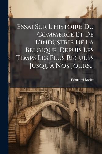 Essai Sur L'histoire Du Commerce Et De L'industrie De La Belgique, Depuis Les Temps Les Plus ReculÃ(c)s Jusqu'Ã Nos Jours...