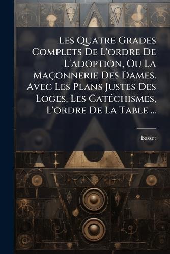 Les Quatre Grades Complets De L'ordre De L'adoption, Ou La Maçonnerie Des Dames. Avec Les Plans Justes Des Loges, Les CatÃ(c)chismes, L'ordre De La Table ...