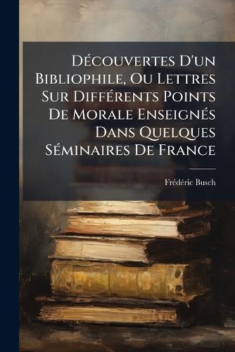 DÃ(c)couvertes D'un Bibliophile, Ou Lettres Sur DiffÃ(c)rents Points De Morale EnseignÃ(c)s Dans Quelques SÃ(c)minaires De France