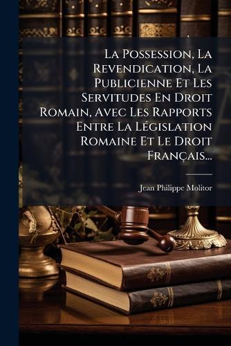 La Possession, La Revendication, La Publicienne Et Les Servitudes En Droit Romain, Avec Les Rapports Entre La LÃ(c)gislation Romaine Et Le Droit Français...