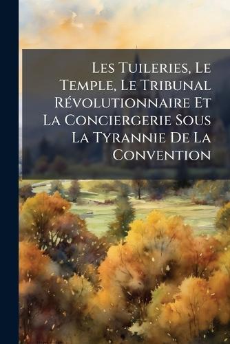 Les Tuileries, Le Temple, Le Tribunal RÃ(c)volutionnaire Et La Conciergerie Sous La Tyrannie De La Convention