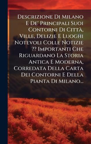 Descrizione Di Milano E De' Principali Suoi Contorni Di CittÃ, Ville, Delizie E Luoghi Notevoli Colle Notizie Importanti Che Riguardano La Storia Antica E Moderna, Corredata Della Carta Dei Contorni E Della Pianta Di Milano...
