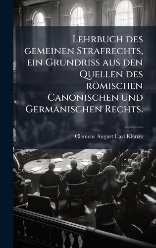 Lehrbuch des gemeinen Strafrechts, ein Grundriss aus den Quellen des römischen Canonischen und Germanischen Rechts.