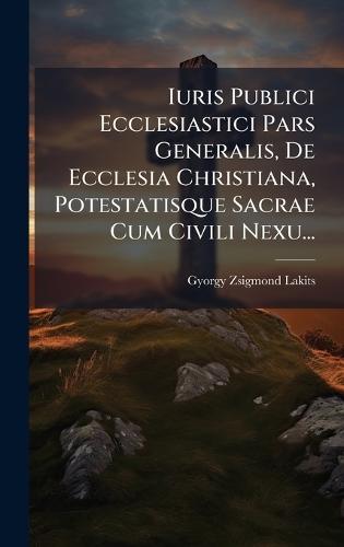 Iuris Publici Ecclesiastici Pars Generalis, De Ecclesia Christiana, Potestatisque Sacrae Cum Civili Nexu...