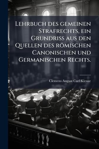 Lehrbuch des gemeinen Strafrechts, ein Grundriss aus den Quellen des römischen Canonischen und Germanischen Rechts.