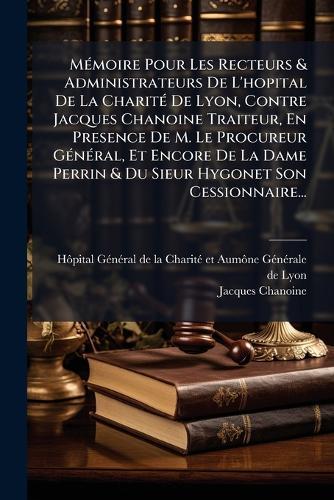 MÃ(c)moire Pour Les Recteurs & Administrateurs De L'hopital De La CharitÃ(c) De Lyon, Contre Jacques Chanoine Traiteur, En Presence De M. Le Procureur GÃ(c)nÃ(c)ral, Et Encore De La Dame Perrin & Du Sieur Hygonet Son Cessionnaire...