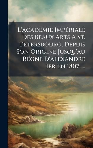 L'acadÃ(c)mie ImpÃ(c)riale Des Beaux Arts Ã&#128; St. Petersbourg, Depuis Son Origine Jusqu'au RÃ(c)gne D'alexandre Ier En 1807.....