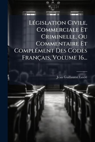 LÃ(c)gislation Civile, Commerciale Et Criminelle, Ou Commentaire Et ComplÃ(c)ment Des Codes Français, Volume 16...