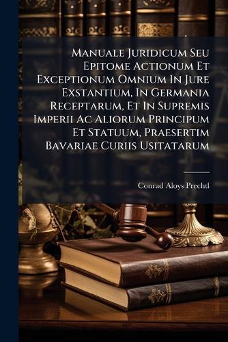Manuale Juridicum Seu Epitome Actionum Et Exceptionum Omnium In Jure Exstantium, In Germania Receptarum, Et In Supremis Imperii Ac Aliorum Principum Et Statuum, Praesertim Bavariae Curiis Usitatarum