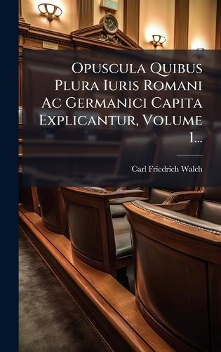 Opuscula Quibus Plura Iuris Romani Ac Germanici Capita Explicantur, Volume 1...