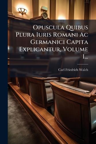 Opuscula Quibus Plura Iuris Romani Ac Germanici Capita Explicantur, Volume 1...