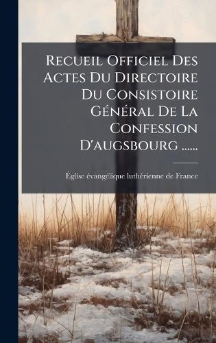 Recueil Officiel Des Actes Du Directoire Du Consistoire GÃ(c)nÃ(c)ral De La Confession D'augsbourg ......