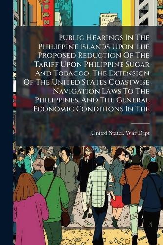 Public Hearings In The Philippine Islands Upon The Proposed Reduction Of The Tariff Upon Philippine Sugar And Tobacco, The Extension Of The United States Coastwise Navigation Laws To The Philippines, And The General Economic Conditions In The