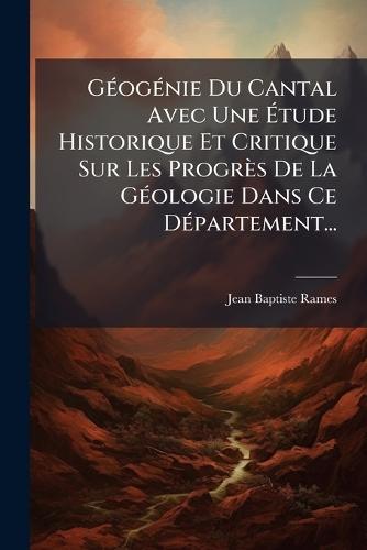 GÃ(c)ogÃ(c)nie Du Cantal Avec Une Ã&#137;tude Historique Et Critique Sur Les Progrès De La GÃ(c)ologie Dans Ce DÃ(c)partement...
