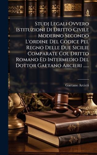 Studj Legali Ovvero Istituzioni Di Dritto Civile Moderno Secondo L'ordine Del Codice Pel Regno Delle Due Sicilie Comparate Col Dritto Romano Ed Intermedio Del Dottor Gaetano Arcieri ......