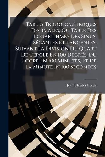 Tables TrigonomÃ(c)triques DÃ(c)cimales, Ou Table Des Logarithmes Des Sinus, SÃ(c)cantes Et Tangentes, Suivant La Division Du Quart De Cercle En 100 DegrÃ(c)s, Du DegrÃ(c) En 100 Minutes, Et De La Minute In 100 Secondes
