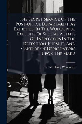The Secret Service Of The Post-office Department, As Exhibited In The Wonderful Exploits Of Special Agents Or Inspectors In The Detection, Pursuit, And Capture Of Depredators Upon The Mails