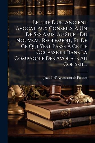 Lettre D'un Ancient Avocat Aux Conseils, Ã&#128; Un De Ses Amis, Au Sujet Du Nouveau RÃ(c)glement, Et De Ce Qui S'est PassÃ(c) Ã&#128; Cette Occassion Dans La Compagnie Des Avocats Au Conseil...