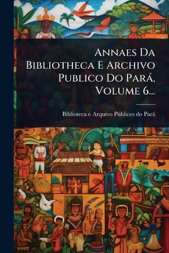 Annaes Da Bibliotheca E Archivo Publico Do Parà, Volume 6...