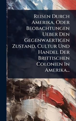 Reisen Durch Amerika, Oder Beobachtungen Ueber Den Gegenwaertigen Zustand, Cultur Und Handel Der Brittischen Colonien In Amerika...