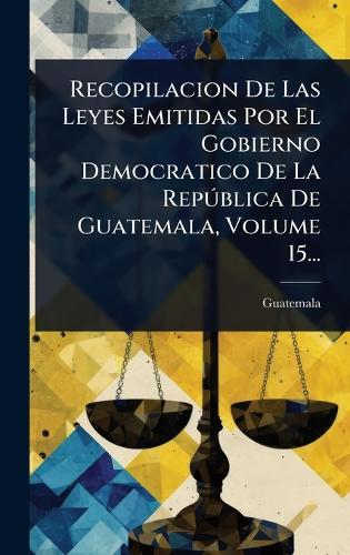 Recopilacion De Las Leyes Emitidas Por El Gobierno Democratico De La RepÃ°blica De Guatemala, Volume 15...