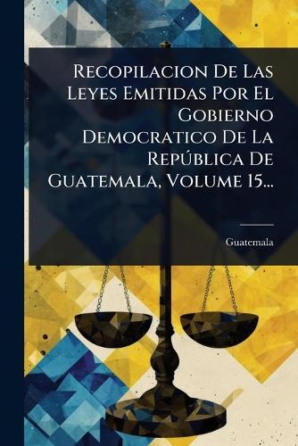 Recopilacion De Las Leyes Emitidas Por El Gobierno Democratico De La RepÃ°blica De Guatemala, Volume 15...
