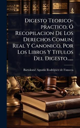 Digesto Teorico-practico, Ã"" Recopilacion De Los Derechos Comun, Real Y Canonico, Por Los Libros Y Titulos Del Digesto......