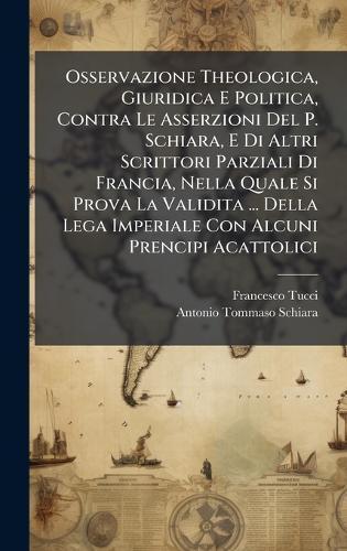 Osservazione Theologica, Giuridica E Politica, Contra Le Asserzioni Del P. Schiara, E Di Altri Scrittori Parziali Di Francia, Nella Quale Si Prova La Validita ... Della Lega Imperiale Con Alcuni Prencipi Acattolici