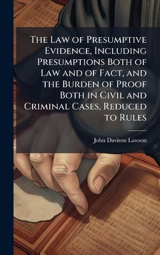 The Law of Presumptive Evidence, Including Presumptions Both of Law and of Fact, and the Burden of Proof Both in Civil and Criminal Cases, Reduced to Rules