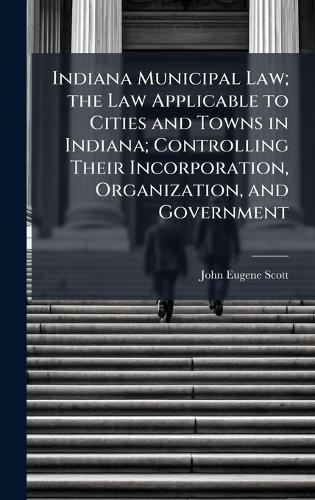 Indiana Municipal Law; the Law Applicable to Cities and Towns in Indiana; Controlling Their Incorporation, Organization, and Government