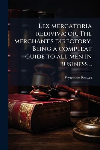 Lex mercatoria rediviva; or, The merchant's directory. Being a compleat guide to all men in business ..