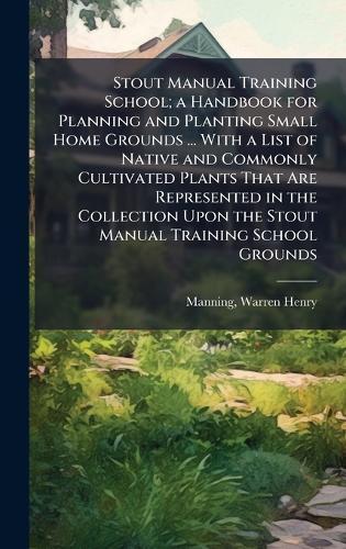 Stout Manual Training School; a Handbook for Planning and Planting Small Home Grounds ... With a List of Native and Commonly Cultivated Plants That Are Represented in the Collection Upon the Stout Manual Training School Grounds