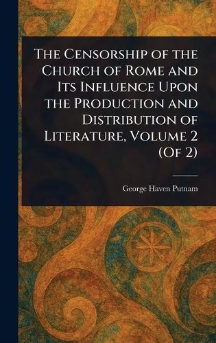 The Censorship of the Church of Rome and Its Influence Upon the Production and Distribution of Literature, Volume 2 (Of 2)