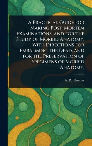 A Practical Guide for Making Post-Mortem Examinations, and for the Study of Morbid Anatomy, With Directions for Embalming the Dead, and for the Preservation of Specimens of Morbid Anatomy.