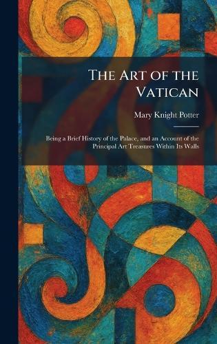 The Art of the Vatican: Being a Brief History of the Palace, and an Account of the Principal Art Treasures Within Its Walls