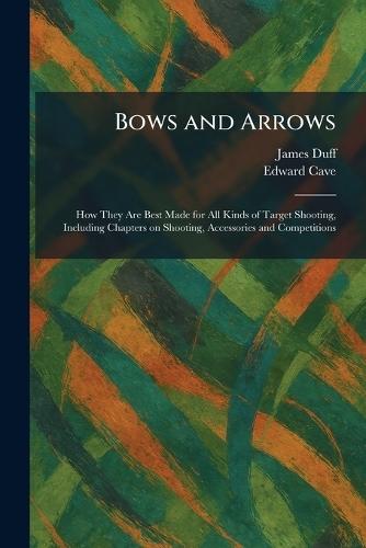 Bows and Arrows: How They Are Best Made for All Kinds of Target Shooting, Including Chapters on Shooting, Accessories and Competitions