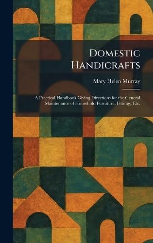 Domestic Handicrafts: A Practical Handbook Giving Directions for the General Maintenance of Household Furniture, Fittings, Etc.