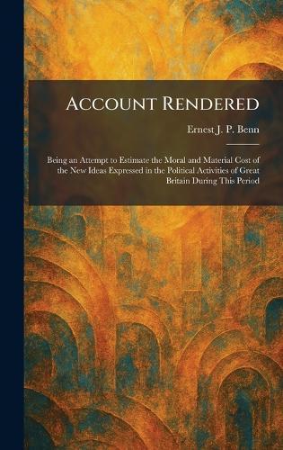 Account Rendered: Being an Attempt to Estimate the Moral and Material Cost of the New Ideas Expressed in the Political Activities of Great Britain During This Period