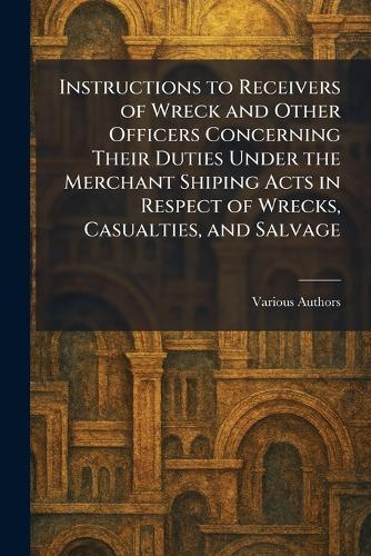 Instructions to Receivers of Wreck and Other Officers Concerning Their Duties Under The Merchant Shiping Acts in Respect of Wrecks, Casualties, and Salvage