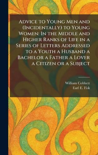 Advice to Young Men and (Incidentally) to Young Women: In the Middle and Higher Ranks of Life in a Series of Letters Addressed to a Youth a Husband a Bachelor a Father a Lover a Citizen or a Subject