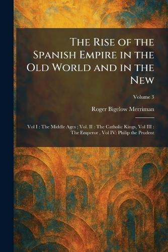 The Rise of the Spanish Empire in the Old World and in the New: Vol I: The Middle Ages; Vol. II: The Catholic Kings, Vol III: The Emperor, Vol IV: Philip the Prudent