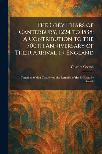 The Grey Friars of Canterbury, 1224 to 1538: A Contribution to the 700th Anniversary of Their Arrival in England: Together With a Chapter on the Remains of the Fr [Leather Bound]