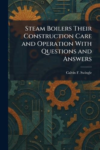 Steam Boilers Their Construction Care and Operation With Questions and Answers