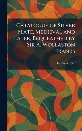 Catalogue of Silver Plate, Medieval and Later, Bequeathed by Sir A. Wollaston Franks