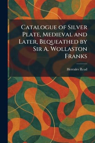 Catalogue of Silver Plate, Medieval and Later, Bequeathed by Sir A. Wollaston Franks