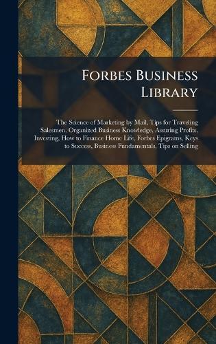 Forbes Business Library: The Science of Marketing by Mail, Tips for Traveling Salesmen, Organized Business Knowledge, Assuring Profits, Investing, How to Finance Home Life, Forbes Epigrams, Keys to Success, Business Fundamentals, Tips on Selling