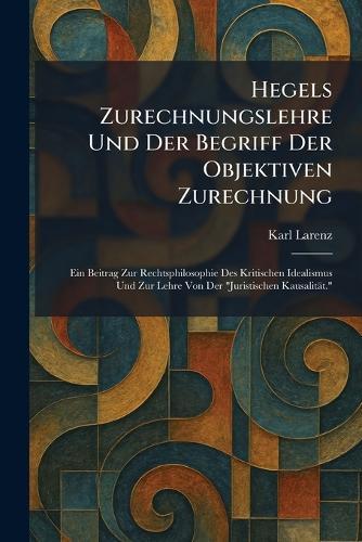 Hegels Zurechnungslehre Und Der Begriff Der Objektiven Zurechnung: Ein Beitrag Zur Rechtsphilosophie Des Kritischen Idealismus Und Zur Lehre Von Der ""Juristischen Kausalität.""