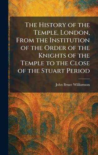 The History of the Temple, London, From the Institution of the Order of the Knights of the Temple to the Close of the Stuart Period