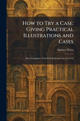 How to Try a Case: Giving Practical Illustrations and Cases: Also a Complete Trial With References to the Text