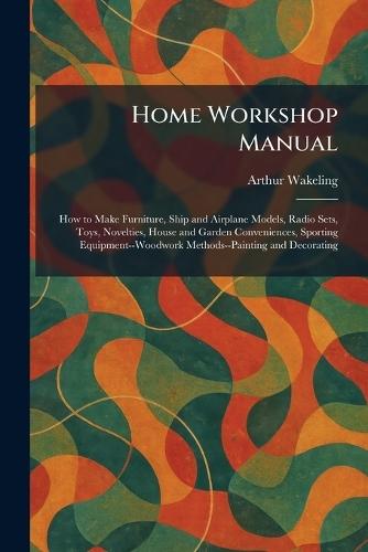Home Workshop Manual: How to Make Furniture, Ship and Airplane Models, Radio Sets, Toys, Novelties, House and Garden Conveniences, Sporting Equipment--Woodwork Methods--Painting and Decorating